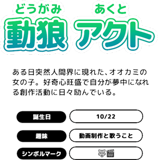 動狼アクト(どうがみあくと)ある日突然人間界に現れた、オオカミの女の子。好奇心旺盛で自分が夢中になれる創作活動に日々励んでいる。誕生日 10/22 趣味 動画制作と歌うこと